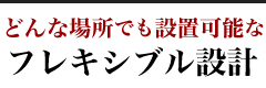 どんな場所でも設置可能な
フレキシブル設計
